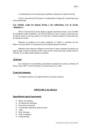 20/23
CALABAZA_PLATOS_A_BASE_DE.DOC
A continuación en una cazuela para confituras, colocamos la anterior mezcla.
Cocer a intervalos de 20 minutos e ir reduciendo el tiempo de cocción hasta que
esté caramelizado
Los rubiols, como les damos forma y los rellenamos (ver la receta
“Rubiols”).
Sobre el mármol de la cocina, harina, cogemos una bola de masa y con el rodillo
la extendemos sobre un plástico, con el fin de facilitar el cierre, mucho si queremos que
la capa de masa no sea muy gruesa. Con una taza o similar cortamos la masa para que
nos quede un círculo.
Ponemos la confitura en el centro, doblamos el “rubiol” y cerramos con los
dedos o con un tenedor. Si recortamos con la ruedecita queda más bonito.
Debemos tener especial cuidado en cerrar bien la masa, mojamos los dedos con
algo de agua y luego los pasamos sobre lo que será la costura, para que cuando estén en
el horno, no se salga la parte líquida y se queme.
Al horno:
Los colocamos en una bandeja, previamente engrasada con aceite y al horno. El
horno a unos 160º C unos 20 minutos. Lo de los hornos ya se sabe.
Como los tomamos.
Los dejamos enfriar. Los espolvoreamos con azúcar en polvo.
FRITO DE CALABAZA
Ingredientes (para 4 personas).
• 800 gr. de calabaza.
• Un manojo de cebolletas.
• Unos brotes de perejil.
• 3 cucharadas soperas de aceite de oliva.
• 2 ajos.
• 40 gr. de pasas.
• 30 gr. de piñones.
• Canela molida.
 