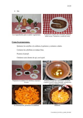 21/23
CALABAZA_PLATOS_A_BASE_DE.DOC
• Sal.
Los ingredientes para el plato vegetariano. Si queremos un plato más consistente, podemos
añadir tocino, “butifarrón o costilla de cerdo.
Como lo preparamos.
Quitamos las semillas a la calabaza, la pelamos y cortamos a dados.
Cortamos las cebolletas en rodajas finas.
Picamos el perejil.
Chafamos unos dientes de ajo, con la piel.
Preparamos la calabaza, las cebolletas, el perejil y
los ajos.
Ponemos al fuego una “greixonera” con aceite.
Cuando el aceite se haya calentado, introducimos
unos ajos chafados con la piel.
A continuación, ponemos la calabaza. Salamos.
 