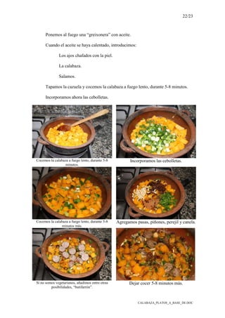 22/23
CALABAZA_PLATOS_A_BASE_DE.DOC
Ponemos al fuego una “greixonera” con aceite.
Cuando el aceite se haya calentado, introducimos:
Los ajos chafados con la piel.
La calabaza.
Salamos.
Tapamos la cazuela y cocemos la calabaza a fuego lento, durante 5-8 minutos.
Incorporamos ahora las cebolletas.
Cocemos la calabaza a fuego lento, durante 5-8
minutos.
Incorporamos las cebolletas.
Cocemos la calabaza a fuego lento, durante 5-8
minutos más.
Agregamos pasas, piñones, perejil y canela.
Si no somos vegetarianos, añadimos entre otras
posibilidades, “butifarrón”.
Dejar cocer 5-8 minutos más.
 
