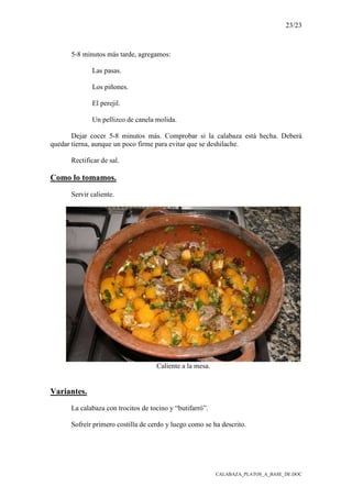 23/23
CALABAZA_PLATOS_A_BASE_DE.DOC
5-8 minutos más tarde, agregamos:
Las pasas.
Los piñones.
El perejil.
Un pellizco de canela molida.
Dejar cocer 5-8 minutos más. Comprobar si la calabaza está hecha. Deberá
quedar tierna, aunque un poco firme para evitar que se deshilache.
Rectificar de sal.
Como lo tomamos.
Servir caliente.
Caliente a la mesa.
Variantes.
La calabaza con trocitos de tocino y “butifarró”.
Sofreír primero costilla de cerdo y luego como se ha descrito.
 