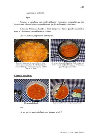 3/23
CALABAZA_PLATOS_A_BASE_DE.DOC
La corteza de un limón.
Agua.
Ponemos la cazuela de nuevo sobre el fuego y removemos con cuchara de palo
durante unos minutos hasta que consideremos que la calabaza está en su punto.
Si tuviera demasiado líquido al final, porque nos hemos pasado añadiéndole
agua, lo eliminamos, pasándola por un colador.
Una vez enfriada, la ponemos en la nevera.
Ponemos la cazuela de nuevo sobre el fuego y
removemos con cuchara de palo durante unos
minutos hasta que consideremos que la calabaza
está en su punto.
Si tuviera demasiado líquido al final, porque nos
hemos pasado añadiéndole agua, lo eliminamos,
pasándola por un colador.
Como la servimos.
El resultado final. La calabaza hervida acompañada de helado.
Fría.
¿Y por qué no acompañarla de unas bolas de helado?
 