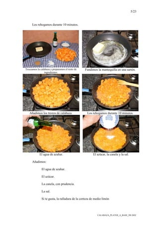 5/23
CALABAZA_PLATOS_A_BASE_DE.DOC
Los rehogamos durante 10 minutos.
Troceamos la calabaza y preparamos el resto de
ingredientes.
Fundimos la mantequilla en una sartén.
Añadimos los trozos de calabaza. Los rehogamos durante 10 minutos.
El agua de azahar. El azúcar, la canela y la sal.
Añadimos:
El agua de azahar.
El azúcar.
La canela, con prudencia.
La sal.
Si te gusta, la ralladura de la corteza de medio limón
 
