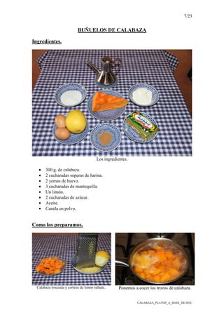7/23
CALABAZA_PLATOS_A_BASE_DE.DOC
BUÑUELOS DE CALABAZA
Ingredientes.
Los ingredientes.
• 300 g. de calabaza.
• 2 cucharadas soperas de harina.
• 2 yemas de huevo.
• 3 cucharadas de mantequilla.
• Un limón.
• 2 cucharadas de azúcar.
• Aceite.
• Canela en polvo.
Como los preparamos.
Calabaza troceada y corteza de limón rallada.. Ponemos a cocer los trozos de calabaza.
 