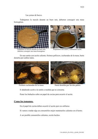 9/23
CALABAZA_PLATOS_A_BASE_DE.DOC
Las yemas de huevo.
Trabajamos la mezcla durante un buen rato, debemos conseguir una masa
homogénea.
Trabajamos la mezcla durante un buen rato,
debemos conseguir una masa homogénea.
Preparamos una sartén y calentamos aceite..
En una sartén con aceite caliente; freímos pellizcos, cucharadas de la masa, hasta
dorarlos por ambos lados.
Freímos cucharadas de la masa. Hasta dorarlas por las dos partes.
Ir añadiendo aceite a la sartén a medida que se consuma.
Poner los buñuelos sobre un papel de cocina para escurrir el aceite.
Como los tomamos.
En el papel de cocina deben escurrir el aceite pero no enfriarse.
Si vamos a tardar algo en consumirlos mejor mantenerlos calientes en el horno.
A ser posible consumirlos calientes, recién hechos.
 