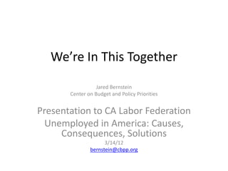 We’re In This Together
                  Jared Bernstein
       Center on Budget and Policy Priorities


Presentation to CA Labor Federation
  Unemployed in America: Causes,
     Consequences, Solutions
                     3/14/12
               bernstein@cbpp.org
 