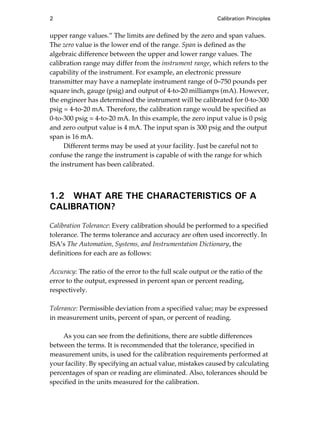 2 Calibration Principles
upper range values.” The limits are defined by the zero and span values.
The zero value is the lower end of the range. Span is defined as the
algebraic difference between the upper and lower range values. The
calibration range may differ from the instrument range, which refers to the
capability of the instrument. For example, an electronic pressure
transmitter may have a nameplate instrument range of 0–750 pounds per
square inch, gauge (psig) and output of 4-to-20 milliamps (mA). However,
the engineer has determined the instrument will be calibrated for 0-to-300
psig = 4-to-20 mA. Therefore, the calibration range would be specified as
0-to-300 psig = 4-to-20 mA. In this example, the zero input value is 0 psig
and zero output value is 4 mA. The input span is 300 psig and the output
span is 16 mA.
Different terms may be used at your facility. Just be careful not to
confuse the range the instrument is capable of with the range for which
the instrument has been calibrated.
1.2 WHAT ARE THE CHARACTERISTICS OF A
CALIBRATION?
Calibration Tolerance: Every calibration should be performed to a specified
tolerance. The terms tolerance and accuracy are often used incorrectly. In
ISA’s The Automation, Systems, and Instrumentation Dictionary, the
definitions for each are as follows:
Accuracy: The ratio of the error to the full scale output or the ratio of the
error to the output, expressed in percent span or percent reading,
respectively.
Tolerance: Permissible deviation from a specified value; may be expressed
in measurement units, percent of span, or percent of reading.
As you can see from the definitions, there are subtle differences
between the terms. It is recommended that the tolerance, specified in
measurement units, is used for the calibration requirements performed at
your facility. By specifying an actual value, mistakes caused by calculating
percentages of span or reading are eliminated. Also, tolerances should be
specified in the units measured for the calibration.
Cable05.book Page 2 Wednesday, December 8, 2004 9:36 AM
 