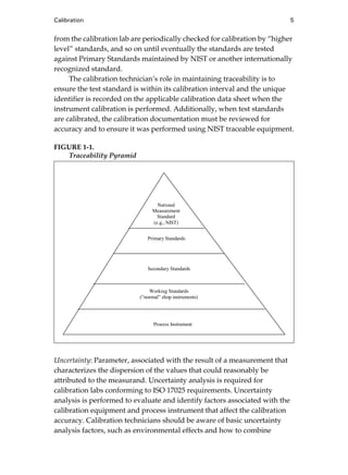 Calibration 5
from the calibration lab are periodically checked for calibration by “higher
level” standards, and so on until eventually the standards are tested
against Primary Standards maintained by NIST or another internationally
recognized standard.
The calibration technician’s role in maintaining traceability is to
ensure the test standard is within its calibration interval and the unique
identifier is recorded on the applicable calibration data sheet when the
instrument calibration is performed. Additionally, when test standards
are calibrated, the calibration documentation must be reviewed for
accuracy and to ensure it was performed using NIST traceable equipment.
FIGURE 1-1.
Traceability Pyramid
Uncertainty: Parameter, associated with the result of a measurement that
characterizes the dispersion of the values that could reasonably be
attributed to the measurand. Uncertainty analysis is required for
calibration labs conforming to ISO 17025 requirements. Uncertainty
analysis is performed to evaluate and identify factors associated with the
calibration equipment and process instrument that affect the calibration
accuracy. Calibration technicians should be aware of basic uncertainty
analysis factors, such as environmental effects and how to combine
Process Instrument
Primary Standards
National
Measurement
Standard
(e.g., NIST)
Working Standards
(“normal” shop instruments)
Secondary Standards
Cable05.book Page 5 Wednesday, December 8, 2004 9:36 AM
 