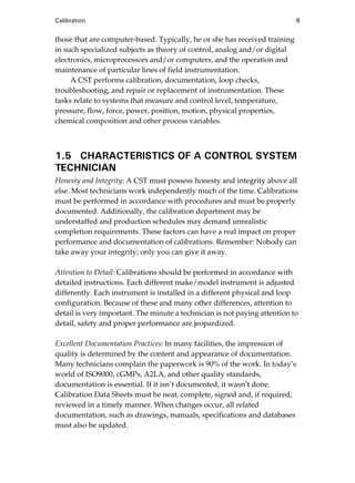 Calibration 9
those that are computer-based. Typically, he or she has received training
in such specialized subjects as theory of control, analog and/or digital
electronics, microprocessors and/or computers, and the operation and
maintenance of particular lines of field instrumentation.
A CST performs calibration, documentation, loop checks,
troubleshooting, and repair or replacement of instrumentation. These
tasks relate to systems that measure and control level, temperature,
pressure, flow, force, power, position, motion, physical properties,
chemical composition and other process variables.
1.5 CHARACTERISTICS OF A CONTROL SYSTEM
TECHNICIAN
Honesty and Integrity: A CST must possess honesty and integrity above all
else. Most technicians work independently much of the time. Calibrations
must be performed in accordance with procedures and must be properly
documented. Additionally, the calibration department may be
understaffed and production schedules may demand unrealistic
completion requirements. These factors can have a real impact on proper
performance and documentation of calibrations. Remember: Nobody can
take away your integrity; only you can give it away.
Attention to Detail: Calibrations should be performed in accordance with
detailed instructions. Each different make/model instrument is adjusted
differently. Each instrument is installed in a different physical and loop
configuration. Because of these and many other differences, attention to
detail is very important. The minute a technician is not paying attention to
detail, safety and proper performance are jeopardized.
Excellent Documentation Practices: In many facilities, the impression of
quality is determined by the content and appearance of documentation.
Many technicians complain the paperwork is 90% of the work. In today’s
world of ISO9000, cGMPs, A2LA, and other quality standards,
documentation is essential. If it isn’t documented, it wasn’t done.
Calibration Data Sheets must be neat, complete, signed and, if required,
reviewed in a timely manner. When changes occur, all related
documentation, such as drawings, manuals, specifications and databases
must also be updated.
Cable05.book Page 9 Wednesday, December 8, 2004 9:36 AM
 