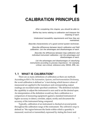 1
1
CALIBRATION PRINCIPLES
After completing this chapter, you should be able to:
Define key terms relating to calibration and interpret the
meaning of each.
Understand traceability requirements and how they are
maintained.
Describe characteristics of a good control system technician.
Describe differences between bench calibration and field
calibration. List the advantages and disadvantages of each.
Describe the differences between loop calibration and
individual instrument calibration. List the advantages and
disadvantages of each.
List the advantages and disadvantages of classifying
instruments according to process importance—for example,
critical, non-critical, reference only, OSHA, EPA, etc.
1.1 WHAT IS CALIBRATION?
There are as many definitions of calibration as there are methods.
According to ISA’s The Automation, Systems, and Instrumentation Dictionary,
the word calibration is defined as “a test during which known values of
measurand are applied to the transducer and corresponding output
readings are recorded under specified conditions.” The definition includes
the capability to adjust the instrument to zero and to set the desired span.
An interpretation of the definition would say that a calibration is a
comparison of measuring equipment against a standard instrument of
higher accuracy to detect, correlate, adjust, rectify and document the
accuracy of the instrument being compared.
Typically, calibration of an instrument is checked at several points
throughout the calibration range of the instrument. The calibration range is
defined as “the region between the limits within which a quantity is
measured, received or transmitted, expressed by stating the lower and
Cable05.book Page 1 Wednesday, December 8, 2004 9:36 AM
 