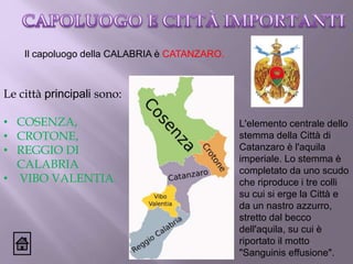 Il capoluogo della CALABRIA è CATANZARO.
Le città principali sono:
• COSENZA,
• CROTONE,
• REGGIO DI
CALABRIA
• VIBO VALENTIA.
L'elemento centrale dello
stemma della Città di
Catanzaro è l'aquila
imperiale. Lo stemma è
completato da uno scudo
che riproduce i tre colli
su cui si erge la Città e
da un nastro azzurro,
stretto dal becco
dell'aquila, su cui è
riportato il motto
"Sanguinis effusione".
 