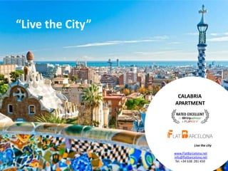 “Live the City”

CALABRIA
APARTMENT

Live the city
www.FlatBarcelona.net
info@flatbarcelona.net
Tel. +34 638 281 450
Book online: www.FlatBarcelona.net or Contact us now: info@FlatBarcelona.net, +34 638 281 450

1

 