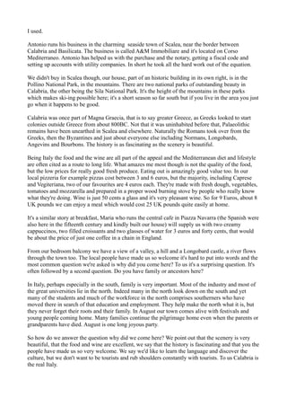 I used. 
Antonio runs his business in the charming seaside town of Scalea, near the border between 
Calabria and Basilicata. The business is called A&M Immobiliare and it's located on Corso 
Mediterraneo. Antonio has helped us with the purchase and the notary, getting a fiscal code and 
setting up accounts with utility companies. In short he took all the hard work out of the equation. 
We didn't buy in Scalea though, our house, part of an historic building in its own right, is in the 
Pollino National Park, in the mountains. There are two national parks of outstanding beauty in 
Calabria, the other being the Sila National Park. It's the height of the mountains in these parks 
which makes ski-ing possible here; it's a short season so far south but if you live in the area you just 
go when it happens to be good. 
Calabria was once part of Magna Graecia, that is to say greater Greece, as Greeks looked to start 
colonies outside Greece from about 800BC. Not that it was uninhabited before that, Palaeolithic 
remains have been unearthed in Scalea and elsewhere. Naturally the Romans took over from the 
Greeks, then the Byzantines and just about everyone else including Normans, Longobards, 
Angevins and Bourbons. The history is as fascinating as the scenery is beautiful. 
Being Italy the food and the wine are all part of the appeal and the Mediterranean diet and lifestyle 
are often cited as a route to long life. What amazes me most though is not the quality of the food, 
but the low prices for really good fresh produce. Eating out is amazingly good value too. In our 
local pizzeria for example pizzas cost between 3 and 6 euros, but the majority, including Caprese 
and Vegiteriana, two of our favourites are 4 euros each. They're made with fresh dough, vegetables, 
tomatoes and mozzarella and prepared in a proper wood burning stove by people who really know 
what they're doing. Wine is just 50 cents a glass and it's very pleasant wine. So for 9 Euros, about 8 
UK pounds we can enjoy a meal which would cost 25 UK pounds quite easily at home. 
It's a similar story at breakfast, Maria who runs the central cafe in Piazza Navarra (the Spanish were 
also here in the fifteenth century and kindly built our house) will supply us with two creamy 
cappuccinos, two filled croissants and two glasses of water for 3 euros and forty cents, that would 
be about the price of just one coffee in a chain in England. 
From our bedroom balcony we have a view of a valley, a hill and a Longobard castle, a river flows 
through the town too. The local people have made us so welcome it's hard to put into words and the 
most common question we're asked is why did you come here? To us it's a surprising question. It's 
often followed by a second question. Do you have family or ancestors here? 
In Italy, perhaps especially in the south, family is very important. Most of the industry and most of 
the great universities lie in the north. Indeed many in the north look down on the south and yet 
many of the students and much of the workforce in the north comprises southerners who have 
moved there in search of that education and employment. They help make the north what it is, but 
they never forget their roots and their family. In August our town comes alive with festivals and 
young people coming home. Many families continue the pilgrimage home even when the parents or 
grandparents have died. August is one long joyous party. 
So how do we answer the question why did we come here? We point out that the scenery is very 
beautiful, that the food and wine are excellent, we say that the history is fascinating and that you the 
people have made us so very welcome. We say we'd like to learn the language and discover the 
culture, but we don't want to be tourists and rub shoulders constantly with tourists. To us Calabria is 
the real Italy. 
 