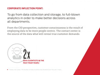 CORPORATE INFLECTION POINT:
To go from data collection and storage, to full-blown
analytics in order to make better decisions across
all departments.
From the CIO perspective, customer-consciousness is the result of
employing data to be more people-centric. The contact center is
the source of the data what will reveal true customer demands.
2xDATA SCIENTISTS IN THE
PAST FOUR YEARS.
7
7
Forbes: Hot Career: The Number Of Data Scientists Has Doubled Over The Last 4 Years
 