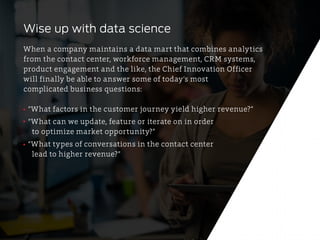 Wise up with data science
When a company maintains a data mart that combines analytics
from the contact center, workforce management, CRM systems,
product engagement and the like, the Chief Innovation Officer
will finally be able to answer some of today’s most
complicated business questions:
“What factors in the customer journey yield higher revenue?”
“What can we update, feature or iterate on in order
to optimize market opportunity?”
“What types of conversations in the contact center
lead to higher revenue?”
 