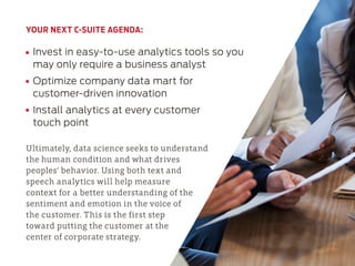 YOUR NEXT C-SUITE AGENDA:
Invest in easy-to-use analytics tools so you
may only require a business analyst
Optimize company data mart for
customer-driven innovation
Install analytics at every customer
touch point
Ultimately, data science seeks to understand
the human condition and what drives
peoples’ behavior. Using both text and
speech analytics will help measure
context for a better understanding of the
sentiment and emotion in the voice of
the customer. This is the first step
toward putting the customer at the
center of corporate strategy.
 