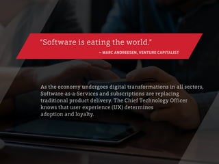 As the economy undergoes digital transformations in all sectors,
Software-as-a-Services and subscriptions are replacing
traditional product delivery. The Chief Technology Officer
knows that user experience (UX) determines
adoption and loyalty.
“Software is eating the world.”
– MARC ANDREESEN, VENTURE CAPITALIST
 