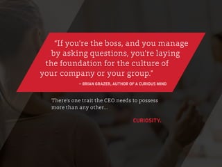 There’s one trait the CEO needs to possess
more than any other…
CURIOSITY.
“If you’re the boss, and you manage
by asking questions, you’re laying
the foundation for the culture of
your company or your group.”
– BRIAN GRAZER, AUTHOR OF A CURIOUS MIND
 