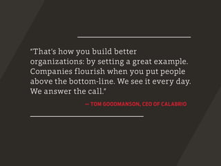 “That’s how you build better
organizations: by setting a great example.
Companies flourish when you put people
above the bottom-line. We see it every day.
We answer the call.”
­
— TOM GOODMANSON, CEO OF CALABRIO
 