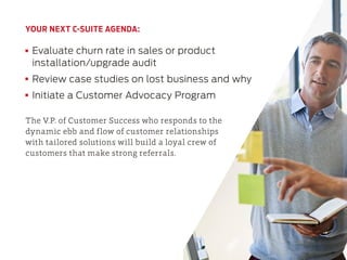 YOUR NEXT C-SUITE AGENDA:
Evaluate churn rate in sales or product
installation/upgrade audit
Review case studies on lost business and why
Initiate a Customer Advocacy Program
The V.P. of Customer Success who responds to the
dynamic ebb and flow of customer relationships
with tailored solutions will build a loyal crew of
customers that make strong referrals.
 