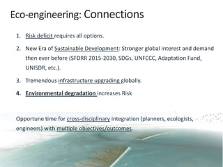 Eco-engineering: Connections
1. Risk deficit requires all options.
2. New Era of Sustainable Development: Stronger global interest and demand
then ever before (SFDRR 2015-2030, SDGs, UNFCCC, Adaptation Fund,
UNISDR, etc.).
3. Tremendous infrastructure upgrading globally.
4. Environmental degradation increases Risk
Opportune time for cross-disciplinary integration (planners, ecologists,
engineers) with multiple objectives/outcomes.
 