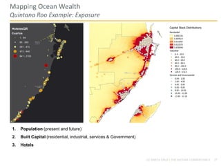 27UC SANTA CRUZ | THE NATURE CONSERVANCY
Mapping Ocean Wealth
Quintana Roo Example: Exposure
1. Population (present and future)
2. Built Capital (residential, industrial, services & Government)
3. Hotels
 