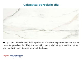 Calacatta porcelain tile
Website: www.gluckcorp.com
Call: 305-594-6652
If you are someone who likes a porcelain finish to things then you can opt for
calacatta porcelain tile. They are smooth, have a distinct style and format and
goes well with almost any structure of the house.
 