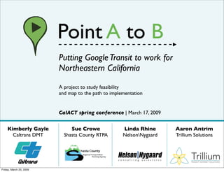 Point A to B
                         Putting Google Transit to work for
                         Northeastern California
                         A project to study feasibility
                         and map to the path to implementation


                         CalACT spring conference | March 17, 2009


    Kimberly Gayle            Sue Crowe              Linda Rhine      Aaron Antrim
      Caltrans DMT         Shasta County RTPA        NelsonNygaard   Trillium Solutions



                                                                             Trillium
                                                                             TRANSIT INTERNET SOLUTIONS



Friday, March 20, 2009
 