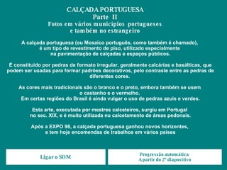 A calçada portuguesa (ou Mosaico português, como também é chamado),  é um tipo de revestimento de piso, utilizado especialmente  na pavimentação de calçadas e espaços públicos. É constituído por pedras de formato irregular, geralmente calcárias e basálticas, que podem ser usadas para formar padrões decorativos, pelo contraste entre as pedras de diferentes cores.  As cores mais tradicionais são o branco e o preto, embora também se usem  o castanho e o vermelho.  Em certas regiões do Brasil é ainda vulgar o uso de pedras azuis e verdes. Esta arte, executada por mestres calceteiros, surgiu em Portugal  no sec. XIX, e é muito utilizada no calcetamento de áreas pedonais. Após a EXPO 98, a calçada portuguesa ganhou novos horizontes,  e tem hoje encomendas de trabalhos em vários países CALÇADA PORTUGUESA Parte  II Fotos em vários municípios  portugueses e também no estrangeiro Ligar o SOM Progressão automática  A partir do 2º diapositivo 