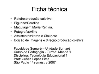 Ficha técnica Roteiro:produção coletiva. Figurino:Carolina Maquiagem:Maria Regina. Fotografia:Aline Assistentes:karen e Claudete Edição de imagens e direção:produção coletiva.  Faculdade Sumaré – Unidade Sumaré Curso de Pedagogia - Turma: Manhã 1 Disciplina: Tecnologia Educacional 1 Prof: Grácia Lopes Lima São Paulo 1º semestre 2007 