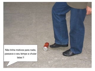 Não tinha motivos para nada, passava o seu tempo a chutar latas !! 