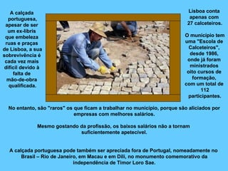 A calçada  portuguesa, apesar de ser  um ex-libris  que embeleza  ruas e praças  de Lisboa, a sua  sobrevivência é  cada vez mais  difícil devido à  falta de  mão-de-obra  qualificada. Lisboa conta  apenas com  27 calceteiros. O município tem uma "Escola de  Calceteiros",  desde 1986,  onde já foram  ministrados  oito cursos de  formação,  com um total de  112 participantes. No entanto, são "raros" os que ficam a trabalhar no município, porque são aliciados por empresas com melhores salários. Mesmo gostando da profissão, os baixos salários não a tornam  suficientemente apetecível. A calçada portuguesa pode também ser apreciada fora de Portugal, nomeadamente no  Brasil – Rio de Janeiro, em Macau e em Díli, no monumento comemorativo da independência de Timor Loro Sae. 