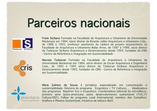 Frank Siciliano Formado na Faculdade de Arquitetura e Urbanismo da Universidade
Mackenzie em 1984, sócio diretor da Ricardo Julião Arquitetura e Urbanismo Ltda.,
de 1988 à 1993, professor assistente da cadeira de projeto arquitetônico na
Faculdade de Arquitetura e Urbanismo Belas Artes, de 1987 à 1999, sócio diretor
da Todescan Siciliano Arquitetura e Gerenciamento desde 1993, fundador do CRIS
- Centro de Referência e integração em Sustentabilidade.

Marcelo Todescan Formado na Faculdade de Arquitetura e Urbanismo da
Universidade Mackenzie em 1984, sócio diretor da Escan Arquitetura e Engenharia
Ltda., de 1985 à 1993 sócio diretor da Todescan Siciliano Arquitetura e
Gerenciamento desde 1993, fundador do CRIS - Centro de Referência e integração
em Sustentabilidade.



Maria Zulmira de Souza é jornalista especializada em comunicação e
sustentabilidade. Diretora do programa  Ecoprático ( TV Cultura). .  Idealizadora
dos programas Repórter Eco e Ecoprático. Coordenadora editorial do microMacro,
primeira série latino-americana sobre desenvolvimento sustentável (TVE,TV
Cultura/GEF); Fellow do programa Lead International; membro dos Conselhos:
Imaﬂora e Planeta Sustentável, iniciativa da editora Abril.
 