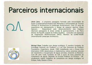 Ulrich Zens   é arquiteto paisagista formado pela Universidade de
Essen (Landschaftsarchitektur)da Alemanha e Universidade de Toronto
(School of Architecture & Landscape Archicteture). Com 25 anos de
experiência em planejamento e design de espaços abertos (Open
Spaces).       Responsável pelo desenvolvimento dos Espaços
Abertos( paisagismo & áreas verdes & aprimoramento ) do Plano
Diretor de Riyadh (capital da Arábia Saudita).  Consultor em Sistemas
de Vegetações Multifuncionais (MVS). Membro da ILANETWORK
(International Landscape Architects). 




Michael Shaw Trabalha com design ecológico. É membro fundador do
Ecovillage Institute em Findhorn e é um Dos Diretores da Findhorn
Foundation. Engenheiro, desde 1989 trabalhando com a Ocean Arks
Internation (OAI) desenvolveu e implementou vários sistemas naturais
de tratamento e recuperação de águas servidas, incluindo os Rstorers.
Com DR John Todd, fundador do OAI, é autor de duas patentes de
tratamento de águas. Baseado na Ecovila Findhorn na Escócia – UK,
atualmente realiza trabalhos de consultoria em design ecológico na
Etiópia, Índia, Rússia e China.
 