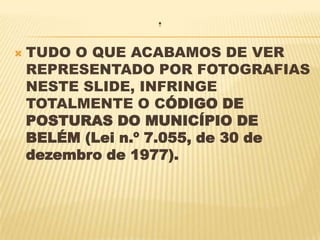 .

   TUDO O QUE ACABAMOS DE VER
    REPRESENTADO POR FOTOGRAFIAS
    NESTE SLIDE, INFRINGE
    TOTALMENTE O CÓDIGO DE
    POSTURAS DO MUNICÍPIO DE
    BELÉM (Lei n.º 7.055, de 30 de
    dezembro de 1977).
 