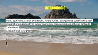 INTRODUCCIÓ
Hola!, som Alba, Marta, Dhonavan, Noelia i Alba. En aquestos darrers dies hem
preparat unes diapositives amb informació i característiques sobre la platja de
Cala d'Hort.
Esperem que us agradi!
 