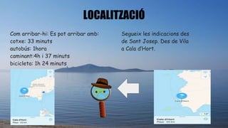 LOCALITZACIÓ
Com arribar-hi: Es pot arribar amb:
cotxe: 33 minuts
autobús: 1hora
caminant:4h i 37 minuts
bicicleta: 1h 24 minuts
Segueix les indicacions des
de Sant Josep. Des de Vila
a Cala d’Hort.
 