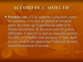 ACCORD DE L`ADJECTIF Premier cas : s’il se rapporte à plusieurs noms ou pronoms, il se met au pluriel et prend le genre des mots qu’il qualifie (la table et la chaise anciennes). Si les mots sont de genres différents, l’adjectif se met au masculin pluriel (la table et le buffet sont anciens). Il faut, dans ce cas, essayer de rapprocher l’adjectif du nom masculin donneur d’accord. 