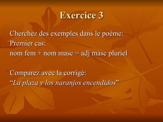 Exercice 3 Cherchez des exemples dans le poème: Premier cas:  nom fem + nom masc = adj masc pluriel Comparez avec la corrigé: “ La plaza y los naranjos encendidos ” 
