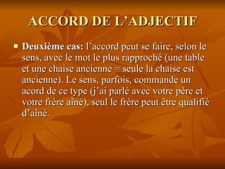 ACCORD DE L’ADJECTIF Deuxième cas:  l’accord peut se faire, selon le sens, avec le mot le plus rapproché (une table et une chaise ancienne = seule la chaise est ancienne). Le sens, parfois, commande un acord de ce type (j’ai parlé avec votre père et votre frère aîné), seul le frère peut être qualifié d’aîné. 