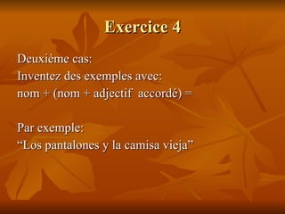 Exercice 4 Deuxième cas:  Inventez des exemples avec:  nom + (nom + adjectif  accordé) =  Par exemple:  “ Los pantalones y la camisa vieja” 