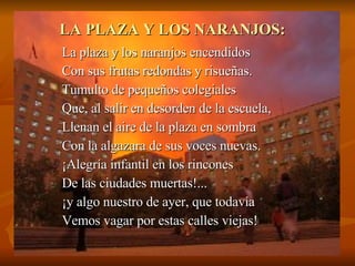 LA PLAZA Y LOS NARANJOS: La plaza y los naranjos encendidos Con sus frutas redondas y risueñas. Tumulto de pequeños colegiales Que, al salir en desorden de la escuela, Llenan el aire de la plaza en sombra Con la algazara de sus voces nuevas. ¡Alegría infantil en los rincones De las ciudades muertas!... ¡y algo nuestro de ayer, que todavía Vemos vagar por estas calles viejas! 