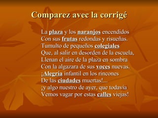 Comparez avec la corrigé La  plaza  y los  naranjos  encendidos Con sus  frutas  redondas y risueñas. Tumulto de pequeños  colegiales Que, al salir en desorden de la escuela, Llenan el aire de la plaza en sombra Con la algazara de sus  voces  nuevas. ¡ Alegría  infantil en los rincones De las  ciudades  muertas!... ¡y algo nuestro de ayer, que todavía Vemos vagar por estas  calles  viejas! 