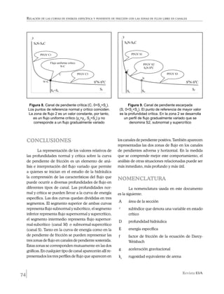 74 Revista EIA
Relación de las curvas de energía específica y pendiente de fricción con las zonas de flujo libre en canales
Figura 8. Canal de pendiente crítica (C, 0<So
=Sc
).
Los puntos de referencia normal y crítico coinciden.
La zona de flujo 2 es un valor constante, por tanto,
es un flujo uniforme crítico (yn
=yc
, So
=Sc
) y no
corresponde a un flujo gradualmente variado
Figura 9. Canal de pendiente escarpada
(S, 0<Sc
<So
). El punto de referencia de mayor valor
es la profundidad crítica. En la zona 2 se desarrolla
un perfil de flujo gradualmente variado que se
denomina S2, subnormal y supercrítico
7
Figura 7.- Canal de pendiente moderada (M, 0<So<Sc). El punto de referencia de mayor valor es la
profundidad normal. En la zona 2 se desarrolla un perfil de flujo gradualmente variado que se denomina M2,
supernormal y subcrítico.
Figura 8.- Canal de pendiente crítica (C, 0<So=Sc). Los puntos de referencia normal y crítico coinciden. La
zona de flujo 2 es un valor constante, por tanto, es un flujo uniforme crítico (yn=yc, So=Sc) y no corresponde a un
flujo gradualmente variado.
SbN-SbC
y
Sf
PFGV C1
C
Flujo uniforme crítico
N-C
PFGV C3
So=Sc
N=C
Sf
So Sc
C
Sp
N-Sp
C
Sp
N-Sp
C
8
Figura 9.- Canal de pendiente escarpada (S, 0<Sc<So). El punto de referencia de mayor valor es la
profundidad crítica. En la zona 2 se desarrolla un perfil de flujo gradualmente variado que se denomina S
subnormal y supercrítico.
CONCLUSIONES
La representación de los valores relativos de las profundidades normal y crítica sobre la curv
pendiente de fricción es un elemento de análisis e interpretación del flujo variado que permite a qu
se inician en el estudio de la hidráulica la comprensión de las características del flujo que puede o
a diversas profundidades de flujo en diferentes tipos de canal. Las profundidades normal y críti
pueden llevar a la curva de energía específica. Las dos curvas quedan divididas en tres segmento
segmento superior de ambas curvas representa flujo subnormal y subcrítico, el segmento in
representa flujo supernormal y supercrítico, el segmento intermedio representa flujo superno
subcrítico (canal M) o subnormal-supercrítico (canal S). Tanto en la curva de energía como en
pendiente de fricción se pueden representar las tres zonas de flujo en canales de pendiente soste
Estas zonas se corresponden mutuamente en las dos gráficas. En cualquier tipo de canal aparecerá
representados los tres perfiles de flujo que aparecen en los canales de pendiente positiva. Tam
aparecen representadas las dos zonas de flujo en los canales de pendientes adversa y horizontal.
medida que se comprende mejor este comportamiento, el análisis de otras situaciones relacion
puede ser más inmediato, más profundo y más útil.
NOMENCLATURA
La nomenclatura usada en este documento es la siguiente:
A área de la sección.
c subíndice que denota una variable en estado crítico.
D profundidad hidráulica
E energía específica.
f factor de fricción de la ecuación de Darcy-Weisbach.
g aceleración gravitacional.
SbN-SbC
C
y
Sf
Sc
PFGV S1
PFGV S2
SbN-Sp
C
PFGV S3
So
N
Sp
N-Sp
C
CONCLUSIONES
La representación de los valores relativos de
las profundidades normal y crítica sobre la curva
de pendiente de fricción es un elemento de aná-
lisis e interpretación del flujo variado que permite
a quienes se inician en el estudio de la hidráulica
la comprensión de las características del flujo que
puede ocurrir a diversas profundidades de flujo en
diferentes tipos de canal. Las profundidades nor-
mal y crítica se pueden llevar a la curva de energía
específica. Las dos curvas quedan divididas en tres
segmentos. El segmento superior de ambas curvas
representa flujo subnormal y subcrítico, el segmento
inferior representa flujo supernormal y supercrítico,
el segmento intermedio representa flujo supernor-
mal-subcrítico (canal M) o subnormal-supercrítico
(canal S). Tanto en la curva de energía como en la
de pendiente de fricción se pueden representar las
tres zonas de flujo en canales de pendiente sostenida.
Estas zonas se corresponden mutuamente en las dos
gráficas. En cualquier tipo de canal aparecerán allí re-
presentados los tres perfiles de flujo que aparecen en
los canales de pendiente positiva. También aparecen
representadas las dos zonas de flujo en los canales
de pendientes adversa y horizontal. En la medida
que se comprende mejor este comportamiento, el
análisis de otras situaciones relacionadas puede ser
más inmediato, más profundo y más útil.
NOMENCLATURA
La nomenclatura usada en este documento
es la siguiente:
A	 área de la sección
c	 subíndice que denota una variable en estado
crítico
D	 profundidad hidráulica
E	 energía específica
f	 factor de fricción de la ecuación de Darcy-
Weisbach
g	 aceleración gravitacional
ks
	 rugosidad equivalente de arena
 