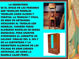 La ebanistería
es el oficio de las personas
que trabajan muebles
trabajos como aleros y
puertas, la técnicas y pieza,
de unos de artesanos
dedicados al trabajo con
muebles. También puede
elaborar modelos en series
reducidas, pero siempre
atendiendo al concepto de
calidad .Finales del S. XIX y
XX la carpintería y la
ebanistería alcanzan de Las
Palmas de Gran Canaria
artísticas, así como la
escuela Luján Pérez.
 