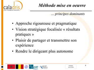 Méthode mise en oeuvre
                        … principes dominants

• Approche rigoureuse et pragmatique
• Vision stratégique focalisée « résultats
  pratiques »
• Plaisir de partager et transmettre son
  expérience
• Rendre le dirigeant plus autonome


                                   MAROC        4
                                  Avril 2010
 