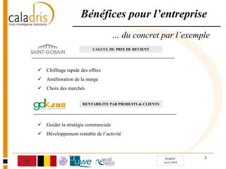 Bénéfices pour l’entreprise
                                  … du concret par l’exemple
                       CALCUL DU PRIX DE REVIENT




Chiffrage rapide des offres
Amélioration de la marge
Choix des marchés


                  RENTABILITE PAR PRODUITS & CLIENTS




Guider la stratégie commerciale
Développement rentable de l’activité



                                                        MAROC       5
                                                       Avril 2010
 