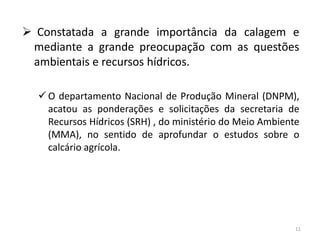  Constatada a grande importância da calagem e
mediante a grande preocupação com as questões
ambientais e recursos hídricos.
 O departamento Nacional de Produção Mineral (DNPM),
acatou as ponderações e solicitações da secretaria de
Recursos Hídricos (SRH) , do ministério do Meio Ambiente
(MMA), no sentido de aprofundar o estudos sobre o
calcário agrícola.

11

 