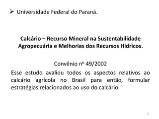  Universidade Federal do Paraná.

Calcário – Recurso Mineral na Sustentabilidade
Agropecuária e Melhorias dos Recursos Hídricos.
Convênio no 49/2002
Esse estudo avaliou todos os aspectos relativos ao
calcário agrícola no Brasil para então, formular
estratégias relacionados ao uso do calcário.

12

 