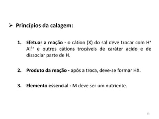  Princípios da calagem:
1. Efetuar a reação - o cátion (X) do sal deve trocar com H+
Al3+ e outros cátions trocáveis de caráter acido e de
dissociar parte de H.
2. Produto da reação - após a troca, deve-se formar HX.

3. Elemento essencial - M deve ser um nutriente.

15

 
