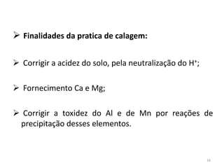  Finalidades da pratica de calagem:
 Corrigir a acidez do solo, pela neutralização do H+;
 Fornecimento Ca e Mg;
 Corrigir a toxidez do Al e de Mn por reações de
precipitação desses elementos.

16

 